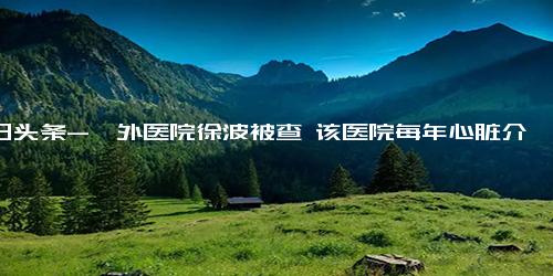 今日头条-阜外医院徐波被查 该医院每年心脏介入手术超4万例